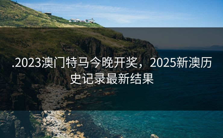 .2023澳门特马今晚开奖,2025新澳历史记录最新结果 .2023澳门特马今晚开奖,2025新澳历史记录最新结果