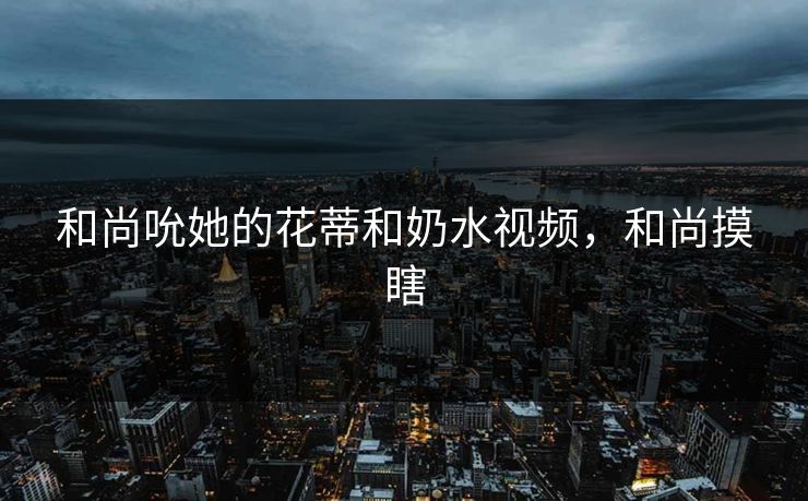和尚吮她的花蒂和奶水视频，和尚摸瞎