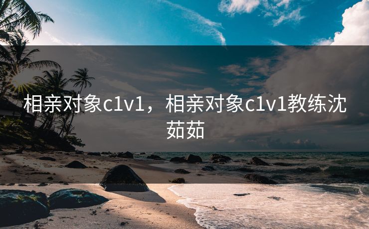 相亲对象c1v1，相亲对象c1v1教练沈茹茹
