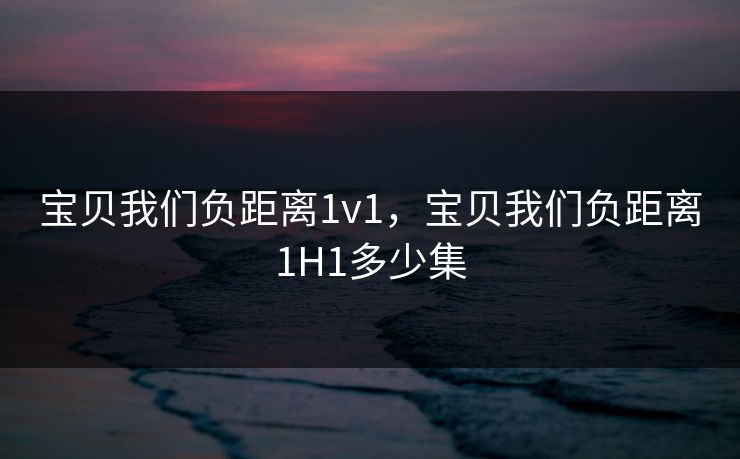 宝贝我们负距离1v1，宝贝我们负距离1H1多少集