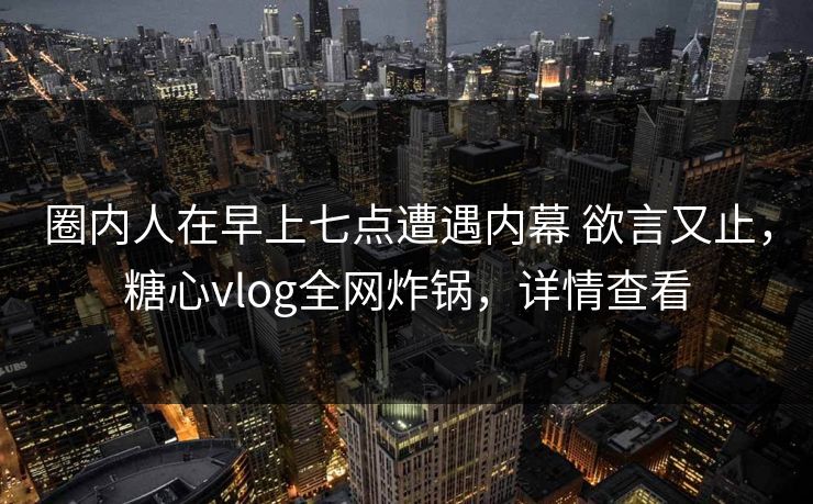 圈内人在早上七点遭遇内幕 欲言又止，糖心vlog全网炸锅，详情查看