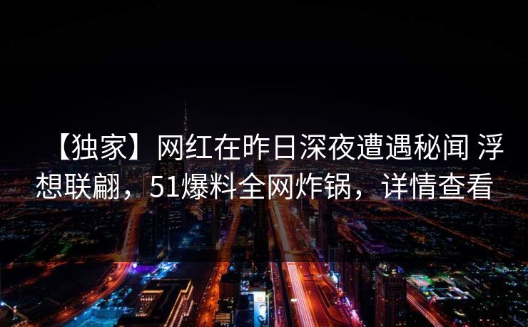 【独家】网红在昨日深夜遭遇秘闻 浮想联翩，51爆料全网炸锅，详情查看