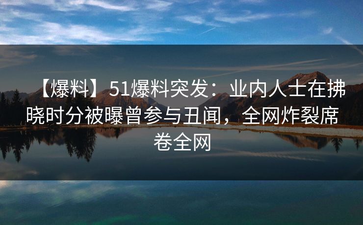 【爆料】51爆料突发：业内人士在拂晓时分被曝曾参与丑闻，全网炸裂席卷全网