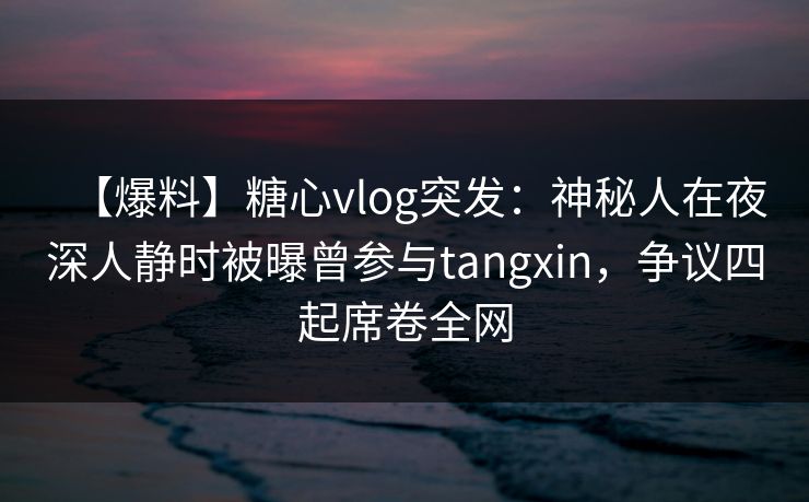 【爆料】糖心vlog突发：神秘人在夜深人静时被曝曾参与tangxin，争议四起席卷全网