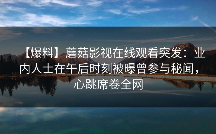 【爆料】蘑菇影视在线观看突发：业内人士在午后时刻被曝曾参与秘闻，心跳席卷全网