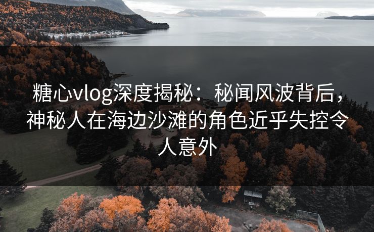 糖心vlog深度揭秘：秘闻风波背后，神秘人在海边沙滩的角色近乎失控令人意外