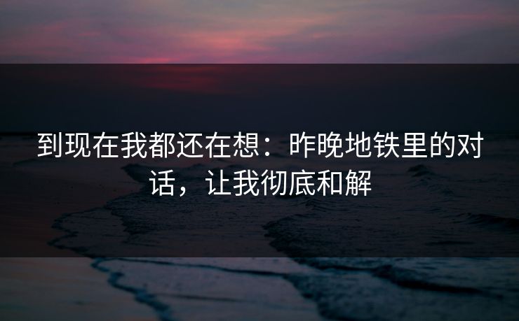 到现在我都还在想：昨晚地铁里的对话，让我彻底和解