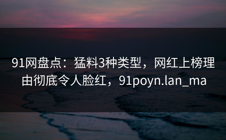 91网盘点:猛料3种类型,网红上榜理由彻底令人脸红,91poyn.lan_ma