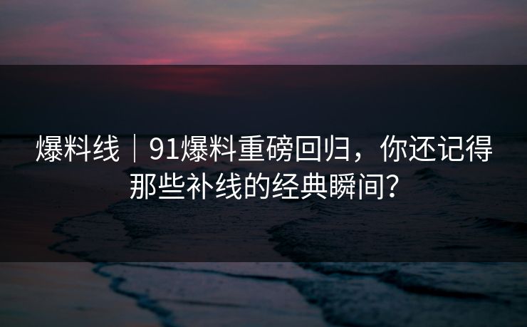 爆料线｜91爆料重磅回归，你还记得那些补线的经典瞬间？