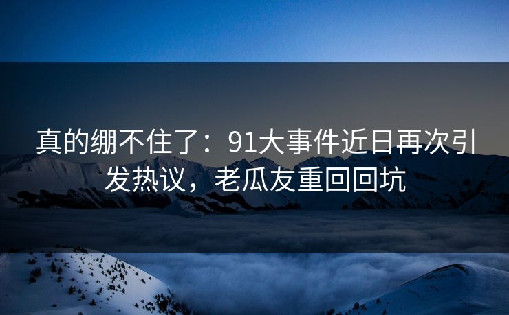 真的绷不住了:91大事件近日再次引发热议,老瓜友重回回坑