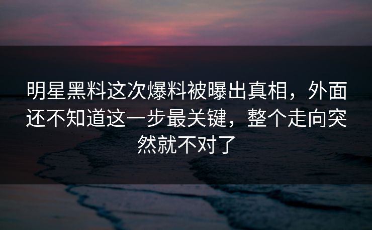 明星黑料这次爆料被曝出真相，外面还不知道这一步最关键，整个走向突然就不对了