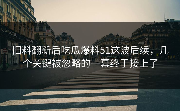 旧料翻新后吃瓜爆料51这波后续,几个关键被忽略的一幕终于接上了