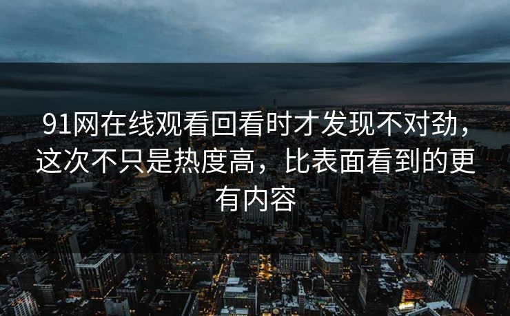 91网在线观看回看时才发现不对劲，这次不只是热度高，比表面看到的更有内容