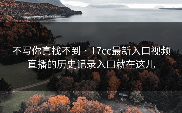 不写你真找不到 · 17cc最新入口视频直播的历史记录入口就在这儿