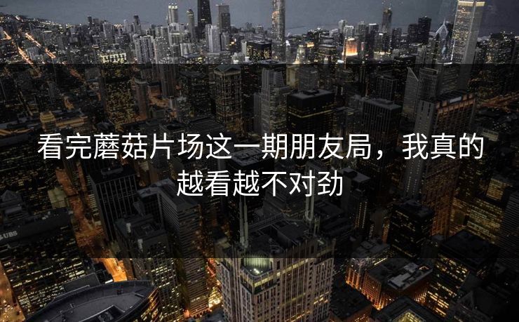 看完蘑菇片场这一期朋友局,我真的越看越不对劲