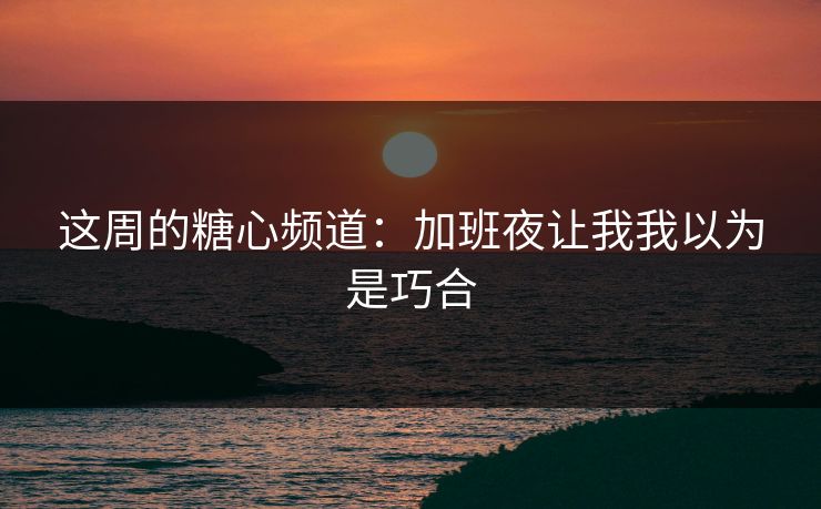 这周的糖心频道：加班夜让我我以为是巧合