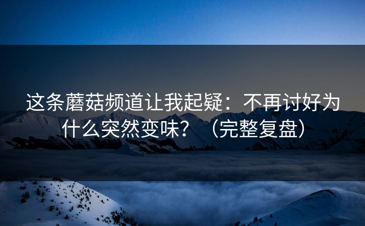 这条蘑菇频道让我起疑：不再讨好为什么突然变味？（完整复盘）