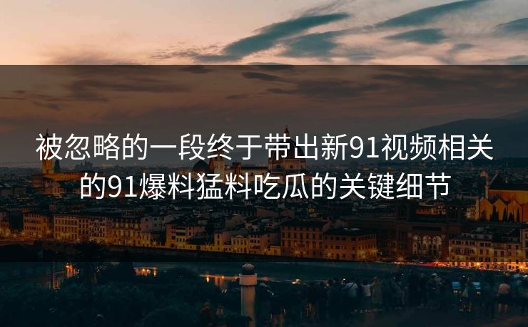 被忽略的一段终于带出新91视频相关的91爆料猛料吃瓜的关键细节