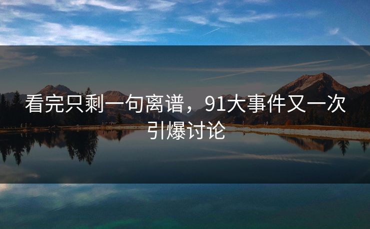 看完只剩一句离谱，91大事件又一次引爆讨论