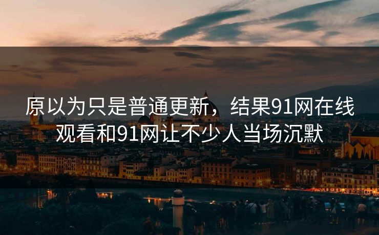 原以为只是普通更新，结果91网在线观看和91网让不少人当场沉默