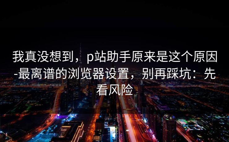 我真没想到,p站助手原来是这个原因-最离谱的浏览器设置,别再踩坑:先看风险