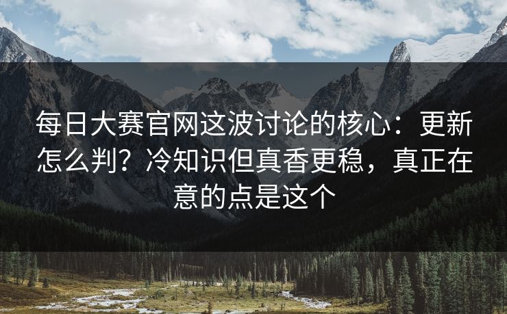 每日大赛官网这波讨论的核心:更新怎么判?冷知识但真香更稳,真正在意的点是这个