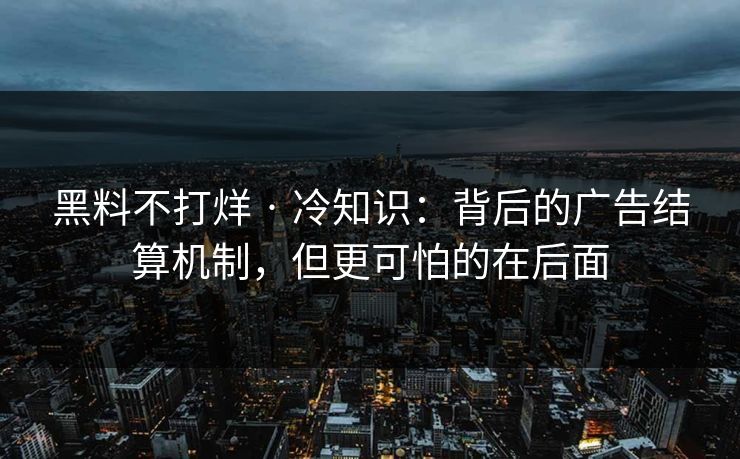 黑料不打烊 · 冷知识:背后的广告结算机制,但更可怕的在后面