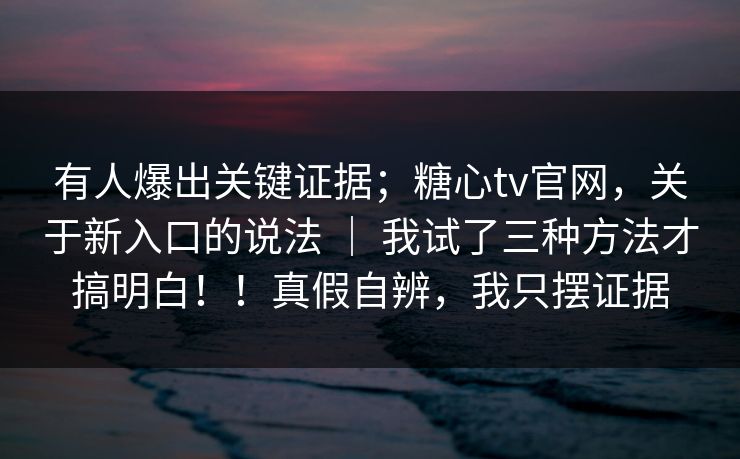 有人爆出关键证据;糖心tv官网,关于新入口的说法 | 我试了三种方法才搞明白!!真假自辨,我只摆证据
