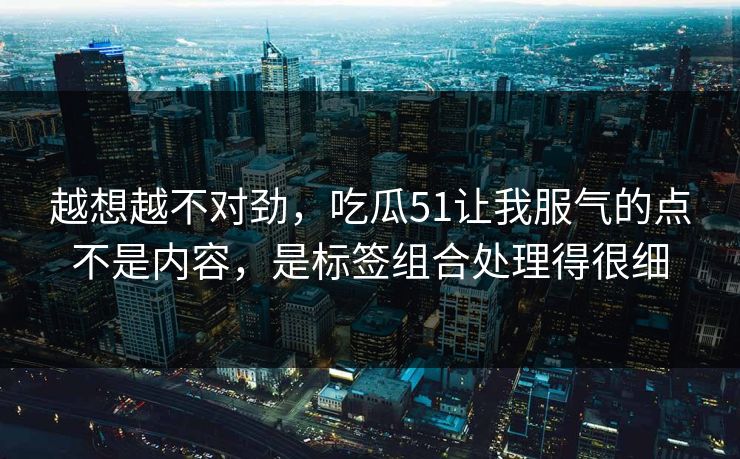 越想越不对劲,吃瓜51让我服气的点不是内容,是标签组合处理得很细