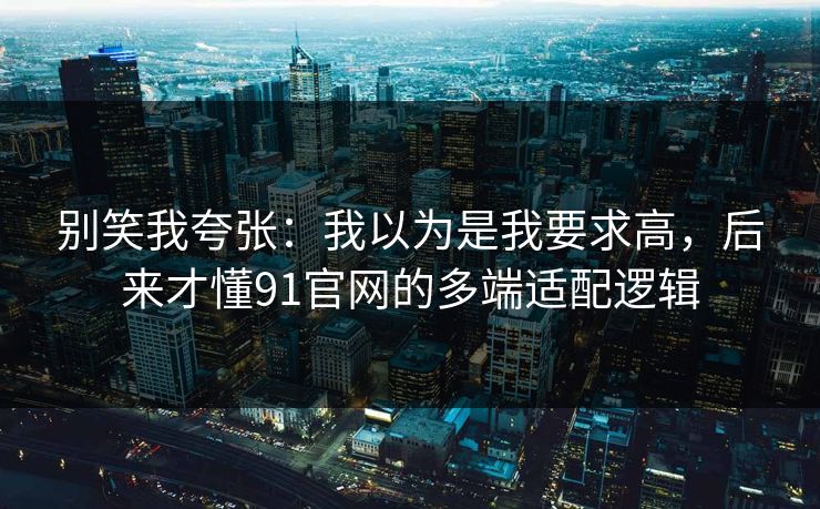 别笑我夸张：我以为是我要求高，后来才懂91官网的多端适配逻辑