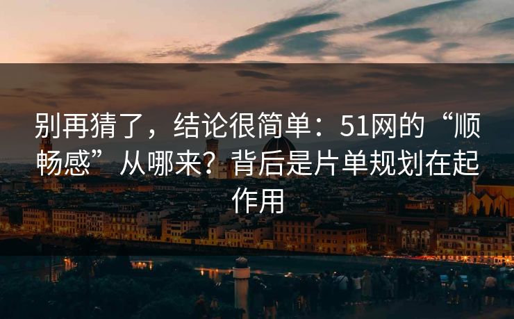 别再猜了，结论很简单：51网的“顺畅感”从哪来？背后是片单规划在起作用