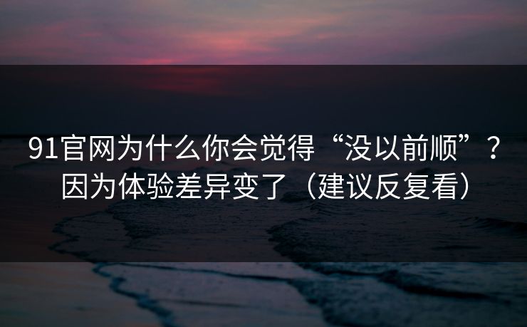 91官网为什么你会觉得“没以前顺”？因为体验差异变了（建议反复看）