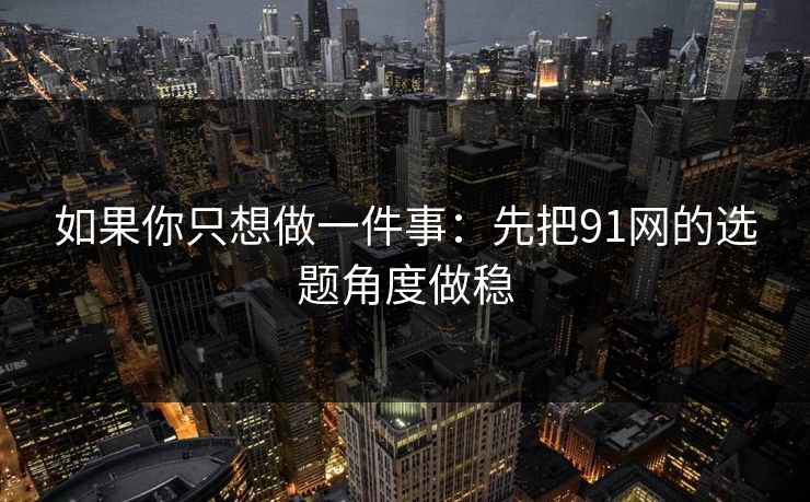 如果你只想做一件事：先把91网的选题角度做稳