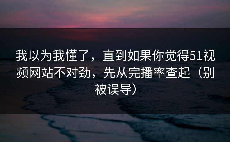 我以为我懂了，直到如果你觉得51视频网站不对劲，先从完播率查起（别被误导）