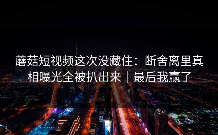 蘑菇短视频这次没藏住：断舍离里真相曝光全被扒出来｜最后我赢了